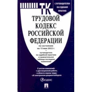 Трудовой кодекс Российской Федерации по состоянию на 15 мая 2022 с таблицей изменений и с путеводит.